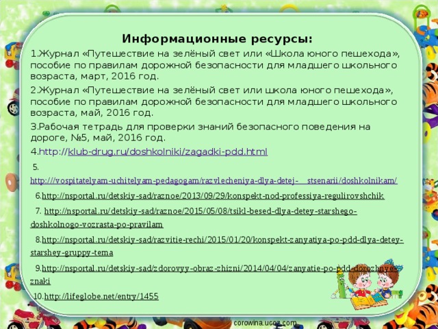 Информационные ресурсы: Журнал «Путешествие на зелёный свет или «Школа юного пешехода», пособие по правилам дорожной безопасности для младшего школьного возраста, март, 2016 год. Журнал «Путешествие на зелёный свет или школа юного пешехода», пособие по правилам дорожной безопасности для младшего школьного возраста, май, 2016 год. Рабочая тетрадь для проверки знаний безопасного поведения на дороге, №5, май, 2016 год. http:// klub-drug.ru/doshkolniki/zagadki-pdd.html  5. http:///vospitatelyam-uchitelyam-pedagogam/razvlecheniya-dlya-detej-    stsenarii/doshkolnikam/  6. http://nsportal.ru/detskiy-sad/raznoe/2013/09/29/konspekt-nod-professiya-regulirovshchik  7. http://nsportal.ru/detskiy-sad/raznoe/2015/05/08/tsikl-besed-dlya-detey-starshego-doshkolnogo-vozrasta-po-pravilam  8. http://nsportal.ru/detskiy-sad/razvitie-rechi/2015/01/20/konspekt-zanyatiya-po-pdd-dlya-detey-starshey-gruppy-tema  9. http://nsportal.ru/detskiy-sad/zdorovyy-obraz-zhizni/2014/04/04/zanyatie-po-pdd-dorozhnye-znaki  10. http://lifeglobe.net/entry/1455 corowina.ucoz.com 
