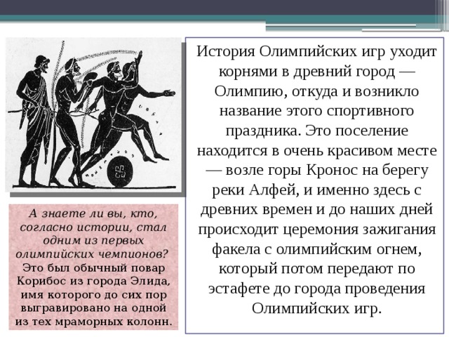 История Олимпийских игр уходит корнями в древний город — Олимпию, откуда и возникло название этого спортивного праздника. Это поселение находится в очень красивом месте — возле горы Кронос на берегу реки Алфей, и именно здесь с древних времен и до наших дней происходит церемония зажигания факела с олимпийским огнем, который потом передают по эстафете до города проведения Олимпийских игр. А знаете ли вы, кто, согласно истории, стал одним из первых олимпийских чемпионов? Это был обычный повар Корибос из города Элида, имя которого до сих пор выгравировано на одной из тех мраморных колонн. 