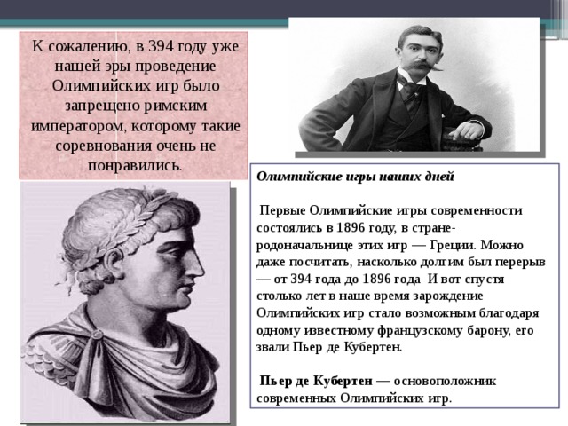 К сожалению, в 394 году уже нашей эры проведение Олимпийских игр было запрещено римским императором, которому такие соревнования очень не понравились. Олимпийские игры наших дней  Первые Олимпийские игры современности состоялись в 1896 году, в стране-родоначальнице этих игр — Греции. Можно даже посчитать, насколько долгим был перерыв — от 394 года до 1896 года И вот спустя столько лет в наше время зарождение Олимпийских игр стало возможным благодаря одному известному французскому барону, его звали Пьер де Кубертен.  Пьер де Кубертен — основоположник современных Олимпийских игр. 