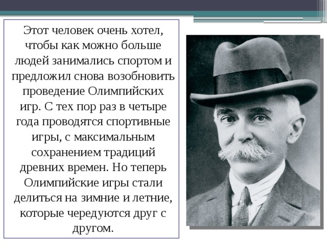 Этот человек очень хотел, чтобы как можно больше людей занимались спортом и предложил снова возобновить проведение Олимпийских игр. С тех пор раз в четыре года проводятся спортивные игры, с максимальным сохранением традиций древних времен. Но теперь Олимпийские игры стали делиться на зимние и летние, которые чередуются друг с другом. 