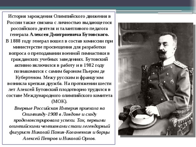 История зарождения Олимпийского движения в России также связана с личностью выдающегося российского деятеля и талантливого педагога генерала Алексея Дмитриевича Бутовского. В 1888 году генерал вошел в состав комиссии при министерстве просвещения для разработки вопроса о преподавании военной гимнастики в гражданских учебных заведениях. Бутовский активно включился в работу и в 1982 году познакомился с самим бароном Пьером де Кубертеном. Межу русским и французом возникла крепкая дружба. На протяжении шести лет Алексей Бутовский плодотворно трудился в составе Международного олимпийского комитета (МОК). Впервые Российская Империя приехала на Олимпипду-1908 в Лондоне и сходу продемонстрировала успехи. Так, первыми олимпийскими чемпионами стали легендарный фигурист Николай Панин-Коломенкин и борцы Алексей Петров и Николай Орлов. 