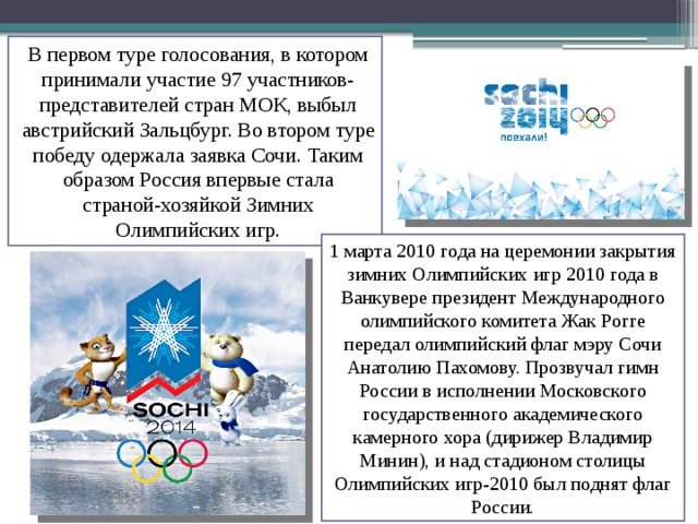 В первом туре голосования, в котором принимали участие 97 участников-представителей стран МОК, выбыл австрийский Зальцбург. Во втором туре победу одержала заявка Сочи. Таким образом Россия впервые стала страной-хозяйкой Зимних Олимпийских игр. 1 марта 2010 года на церемонии закрытия зимних Олимпийских игр 2010 года в Ванкувере президент Международного олимпийского комитета Жак Рогге передал олимпийский флаг мэру Сочи Анатолию Пахомову. Прозвучал гимн России в исполнении Московского государственного академического камерного хора (дирижер Владимир Минин), и над стадионом столицы Олимпийских игр-2010 был поднят флаг России. 