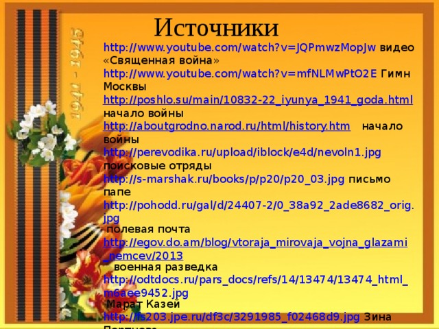 Источники http://www.youtube.com/watch?v=JQPmwzMopJw видео «Священная война» http://www.youtube.com/watch?v=mfNLMwPtO2E Гимн Москвы http://poshlo.su/main/10832-22_iyunya_1941_goda.html начало войны http://aboutgrodno.narod.ru/html/history.htm начало войны http://perevodika.ru/upload/iblock/e4d/nevoln1.jpg поисковые отряды http://s-marshak.ru/books/p/p20/p20_03.jpg письмо папе http://pohodd.ru/gal/d/24407-2/0_38a92_2ade8682_orig.jpg полевая почта http://egov.do.am/blog/vtoraja_mirovaja_vojna_glazami_nemcev/2013 военная разведка http://odtdocs.ru/pars_docs/refs/14/13474/13474_html_m6aee9452.jpg Марат Казей http://fs203.jpe.ru/df3c/3291985_f02468d9.jpg Зина Портнова http://tnu.podelise.ru/pars_docs/refs/223/222539/222539_html_m6b051d78.jpg Лёня Голиков http://www.molsm.ru/uploads/images/13978/photo_event_1536_600.jpg Валя Котик 