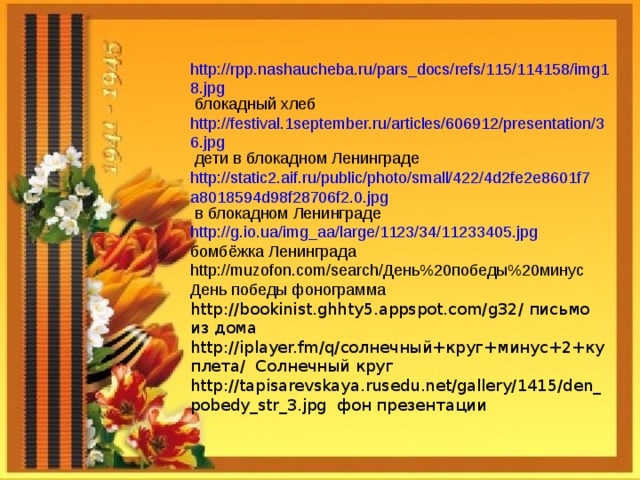 http://rpp.nashaucheba.ru/pars_docs/refs/115/114158/img18.jpg блокадный хлеб http://festival.1september.ru/articles/606912/presentation/36.jpg дети в блокадном Ленинграде http://static2.aif.ru/public/photo/small/422/4d2fe2e8601f7a8018594d98f28706f2.0.jpg в блокадном Ленинграде http://g.io.ua/img_aa/large/1123/34/11233405.jpg бомбёжка Ленинграда http://muzofon.com/search/ День%20победы%20минус День победы фонограмма http://bookinist.ghhty5.appspot.com/g32/ письмо из дома http://iplayer.fm/q/ солнечный+круг+минус+2+куплета/ Солнечный круг http://tapisarevskaya.rusedu.net/gallery/1415/den_pobedy_str_3.jpg фон презентации 