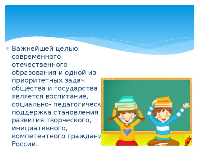 Важнейшей целью современного отечественного образования и одной из приоритетных задач общества и государства является воспитание, социально- педагогическая поддержка становления и развития творческого, инициативного, компетентного гражданина России. 