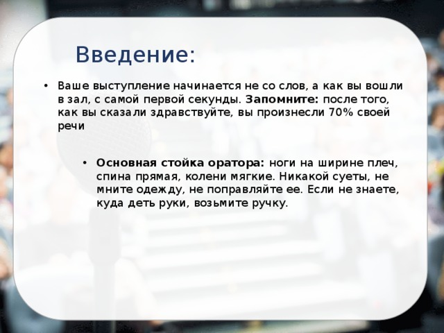 Введение: Ваше выступление начинается не со слов, а как вы вошли в зал, с самой первой секунды. Запомните: после того, как вы сказали здравствуйте, вы произнесли 70% своей речи Основная стойка оратора: ноги на ширине плеч, спина прямая, колени мягкие. Никакой суеты, не мните одежду, не поправляйте ее. Если не знаете, куда деть руки, возьмите ручку. 