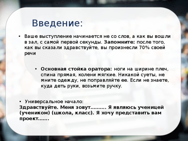Введение: Ваше выступление начинается не со слов, а как вы вошли в зал, с самой первой секунды. Запомните: после того, как вы сказали здравствуйте, вы произнесли 70% своей речи Основная стойка оратора: ноги на ширине плеч, спина прямая, колени мягкие. Никакой суеты, не мните одежду, не поправляйте ее. Если не знаете, куда деть руки, возьмите ручку. Универсальное начало: Здравствуйте. Меня зовут………. Я являюсь ученицей (учеником) (школа, класс). Я хочу представить вам проект……. 