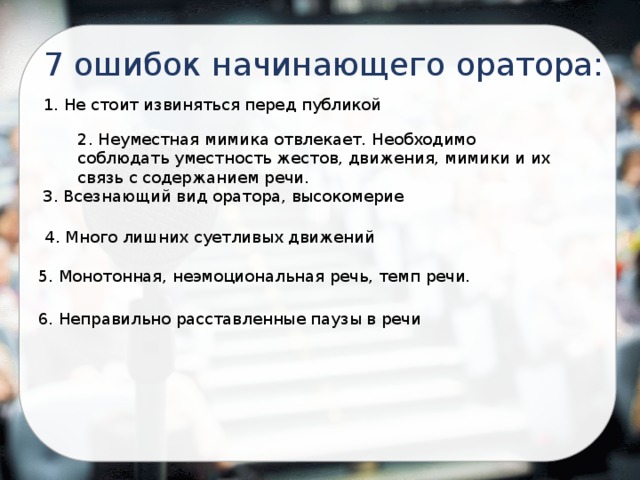 7 ошибок начинающего оратора: 1. Не стоит извиняться перед публикой 2. Неуместная мимика отвлекает. Необходимо соблюдать уместность жестов, движения, мимики и их связь с содержанием речи. 3. Всезнающий вид оратора, высокомерие 4. Много лишних суетливых движений 5. Монотонная, неэмоциональная речь, темп речи. 6. Неправильно расставленные паузы в речи 