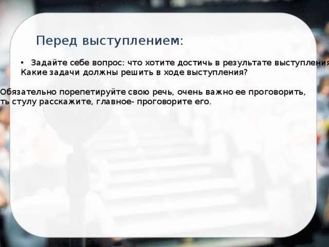 Перед выступлением: Задайте себе вопрос: что хотите достичь в результате выступления? Какие задачи должны решить в ходе выступления? Обязательно порепетируйте свою речь, очень важно ее проговорить, хоть стулу расскажите, главное- проговорите его. 