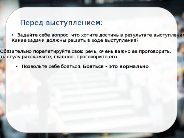 Перед выступлением: Задайте себе вопрос: что хотите достичь в результате выступления? Какие задачи должны решить в ходе выступления? Обязательно порепетируйте свою речь, очень важно ее проговорить, хоть стулу расскажите, главное- проговорите его. Позвольте себе бояться. Бояться – это нормально 