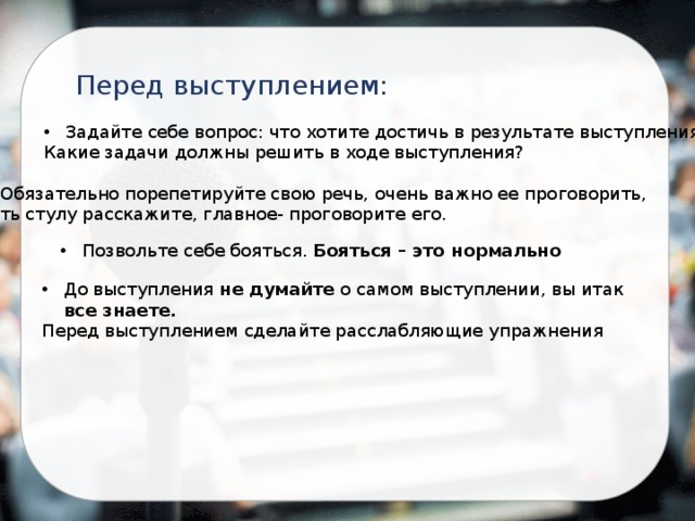 Перед выступлением: Задайте себе вопрос: что хотите достичь в результате выступления? Какие задачи должны решить в ходе выступления? Обязательно порепетируйте свою речь, очень важно ее проговорить, хоть стулу расскажите, главное- проговорите его. Позвольте себе бояться. Бояться – это нормально До выступления не думайте о самом выступлении, вы итак все знаете. Перед выступлением сделайте расслабляющие упражнения 