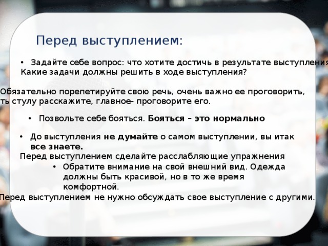 Перед выступлением: Задайте себе вопрос: что хотите достичь в результате выступления? Какие задачи должны решить в ходе выступления? Обязательно порепетируйте свою речь, очень важно ее проговорить, хоть стулу расскажите, главное- проговорите его. Позвольте себе бояться. Бояться – это нормально До выступления не думайте о самом выступлении, вы итак все знаете. Перед выступлением сделайте расслабляющие упражнения Обратите внимание на свой внешний вид. Одежда должны быть красивой, но в то же время комфортной. Перед выступлением не нужно обсуждать свое выступление с другими.   