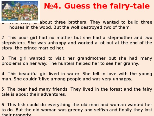 № 4. Guess the fairy-tale This story is about three brothers. They wanted to build three houses in the wood. But the wolf destroyed two of them.  2. This poor girl had no mother but she had a stepmother and two stepsisters. She was unhappy and worked a lot but at the end of the story, the prince married her.  3. The girl wanted to visit her grandmother but she had many problems on her way. The hunters helped her to see her granny.  4. This beautiful girl lived in water. She fell in love with the young man. She couldn’t live among people and was very unhappy. 5. The bear had many friends. They lived in the forest and the fairy tale is about their adventures.  6. This fish could do everything the old man and woman wanted her to do. But the old woman was greedy and selfish and finally they lost their property. 