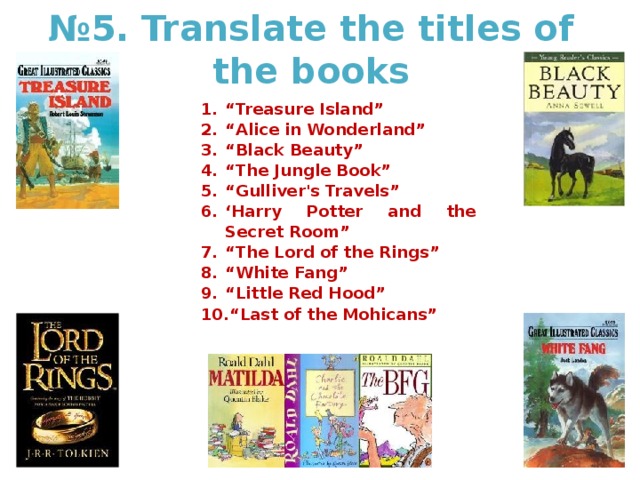 № 5. Translate the titles of the books “ Treasure Island” “ Alice in Wonderland” “ Black Beauty” “ The Jungle Book” “ Gulliver's Travels” ‘ Harry Potter and the Secret Room” “ The Lord of the Rings” “ White Fang” “ Little Red Hood” “ Last of the Mohicans” 