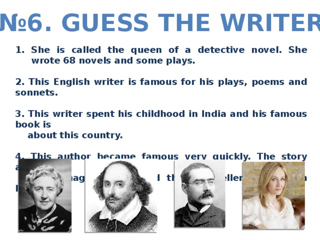 № 6. Guess the writer She is called the queen of a detective novel. She wrote 68 novels and some plays.  2. This English writer is famous for his plays, poems and sonnets.  3. This writer spent his childhood in India and his famous book is  about this country.  4. This author became famous very quickly. The story about a  boy-magician is called the best-seller of children literature.  