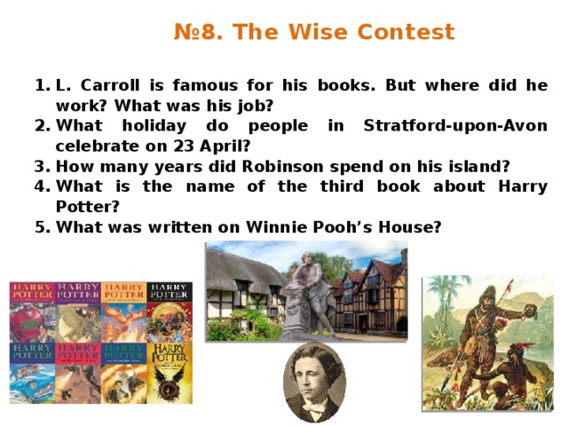 № 8. The Wise Contest L. Carroll is famous for his books. But where did he work? What was his job? What holiday do people in Stratford-upon-Avon celebrate on 23 April? How many years did Robinson spend on his island? What is the name of the third book about Harry Potter? What was written on Winnie Pooh’s House? 