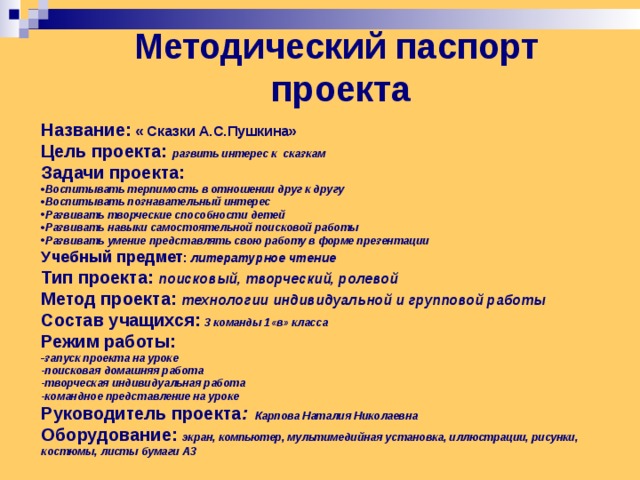 Методический паспорт  проекта Название: « Сказки А.С.Пушкина» Цель проекта: развить интерес к сказкам Задачи проекта: Воспитывать терпимость в отношении друг к другу Воспитывать познавательный интерес Развивать творческие способности детей Развивать навыки самостоятельной поисковой работы Развивать умение представлять свою работу в форме презентации Учебный предмет : литературное чтение Тип проекта: поисковый, творческий, ролевой Метод проекта: технологии индивидуальной и групповой работы Состав учащихся:  3 команды 1«в» класса Режим работы: - запуск проекта на уроке -поисковая домашняя работа -творческая индивидуальная работа -командное представление на уроке Руководитель проекта : Карпова Наталия Николаевна Оборудование: экран, компьютер, мультимедийная установка, иллюстрации, рисунки, костюмы, листы бумаги А3 