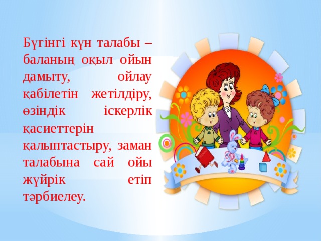 Бүгінгі күн талабы – баланың оқыл ойын дамыту, ойлау қабілетін жетілдіру, өзіндік іскерлік қасиеттерін қалыптастыру, заман талабына сай ойы жүйрік етіп тәрбиелеу. 