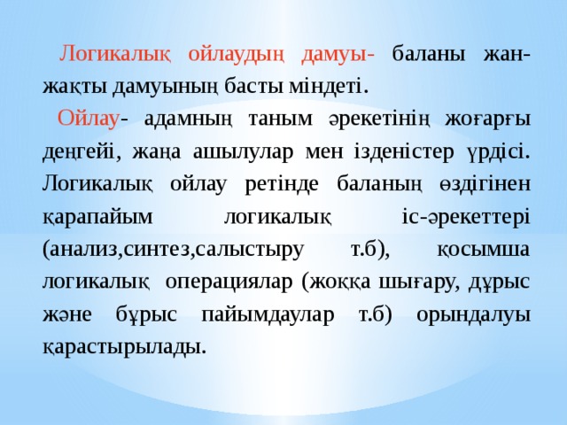  Логикалық ойлаудың дамуы- баланы жан-жақты дамуының басты міндеті.  Ойлау - адамның таным әрекетінің жоғарғы деңгейі, жаңа ашылулар мен ізденістер үрдісі. Логикалық ойлау ретінде баланың өздігінен қарапайым логикалық іс-әрекеттері (анализ,синтез,салыстыру т.б), қосымша логикалық операциялар (жоққа шығару, дұрыс және бұрыс пайымдаулар т.б) орындалуы қарастырылады.   