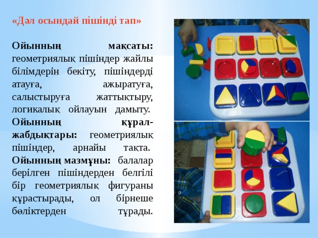 «Дәл осындай пішінді тап»    Ойынның мақсаты: геометриялық пішіндер жайлы білімдерін бекіту, пішіндерді атауға, ажыратуға, салыстыруға жаттықтыру, логикалық ойлауын дамыту.   Ойынның құрал-жабдықтары: геометриялық пішіндер, арнайы тақта.   Ойынның мазмұны: балалар берілген пішіндерден белгілі бір геометриялық фигураны құрастырады, ол бірнеше бөліктерден тұрады.    