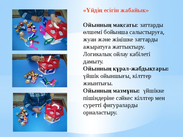 «Үйдің есігін жабайық»    Ойынның мақсаты : заттарды өлшемі бойынша салыстыруға, жуан және жіңішке заттарды ажыратуға жаттықтыру. Логикалық ойлау қабілеті дамыту.   Ойынның құрал-жабдықтары: үйшік ойыншығы, кілттер жиынтығы.   Ойынның мазмұны: үйшікке пішіндеріне сәйкес кіллтер мен суретті фигураларды орналастыру.   