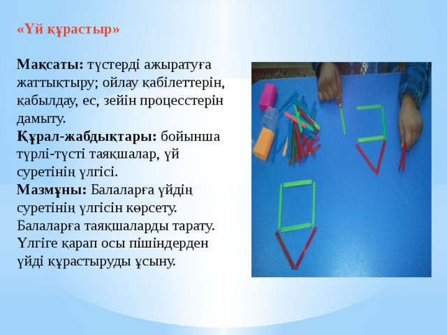 «Үй құрастыр»    Мақсаты: түстерді ажыратуға жаттықтыру; ойлау қабілеттерін, қабылдау, ес, зейін процесстерін дамыту.   Құрал-жабдықтары: бойынша түрлі-түсті таяқшалар, үй суретінің үлгісі.   Мазмұны: Балаларға үйдің суретінің үлгісін көрсету. Балаларға таяқшаларды тарату. Үлгіге қарап осы пішіндерден үйді құрастыруды ұсыну.     