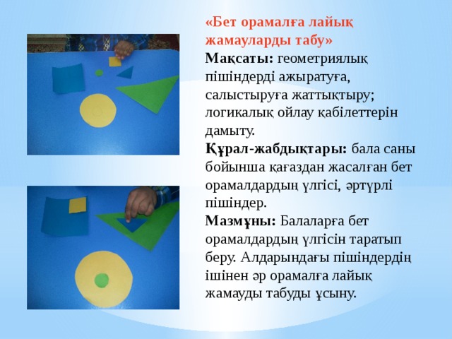«Бет орамалға лайық жамауларды табу»    Мақсаты: геометриялық пішіндерді ажыратуға, салыстыруға жаттықтыру; логикалық ойлау қабілеттерін дамыту.   Құрал-жабдықтары: бала саны бойынша қағаздан жасалған бет орамалдардың үлгісі, әртүрлі пішіндер.   Мазмұны: Балаларға бет орамалдардың үлгісін таратып беру. Алдарындағы пішіндердің ішінен әр орамалға лайық жамауды табуды ұсыну.     