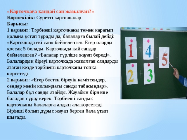 «Карточкаға қандай сан жазылған?»   Көрнекілік: Суретті карточкалар.   Барысы:    1 вариант: Тәрбиеші карточканы төмен қаратып қолына ұстап тұрады да, балаларға былай дейді: «Карточкада екі сан» бейнеленген. Егер оларды қоссақ 5 болады. Карточкада қай сандар бейнеленген? «Балалар түрліше жауап береді». Балалардың біреуі карточкада жазылған сандарды атаған кезде тәрбиеші карточканы топқа көрсетеді.   2 вариант: «Егер бестен біреуін кемітсендер, сендер менің қолымдағы санды табасындар». Балалар бұл санды атайды. Жауабын бірнеше баладан сұрау керек. Тәрбиеші сандық карточканы балаларға алдын ала көрсетеді.   Бірінші болып дұрыс жауап берген бала ұтып шығады.    