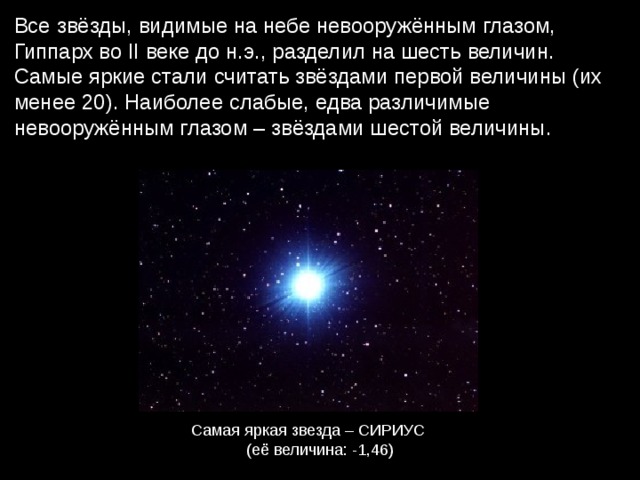 Все звёзды, видимые на небе невооружённым глазом, Гиппарх во II веке до н.э., разделил на шесть величин. Самые яркие стали считать звёздами первой величины (их менее 20). Наиболее слабые, едва различимые невооружённым глазом – звёздами шестой величины. Самая яркая звезда – СИРИУС (её величина: -1,46) 