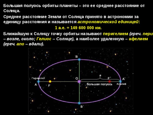 Большая полуось орбиты планеты – это ее среднее расстояние от Солнца. Среднее расстояние Земли от Солнца принято в астрономии за единицу расстояния и называется астрономической единицей : 1 а.е. = 149 600 000  км. Ближайшую к Солнцу точку орбиты называют перигелием  (греч. пери – возле, около; Гелиос – Солнце), а наиболее удаленную – афелием  (греч. апо – вдали). 