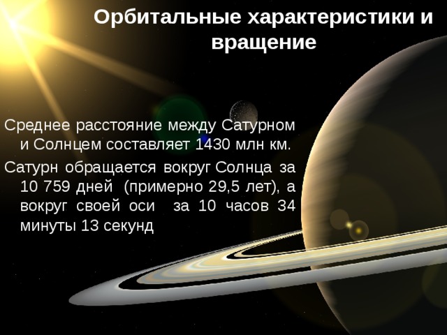 Орбитальные характеристики и вращение Среднее расстояние между Сатурном и Солнцем составляет 1430 млн км. Сатурн обращается вокруг Солнца за 10 759 дней (примерно 29,5 лет), а вокруг своей оси за 10 часов 34 минуты 13 секунд 