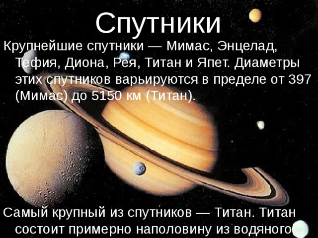 Спутники Крупнейшие спутники — Мимас, Энцелад, Тефия, Диона, Рея, Титан и Япет. Диаметры этих спутников варьируются в пределе от 397 (Мимас) до 5150 км (Титан). Самый крупный из спутников — Титан. Титан состоит примерно наполовину из водяного льда и наполовину — из скальных пород. 