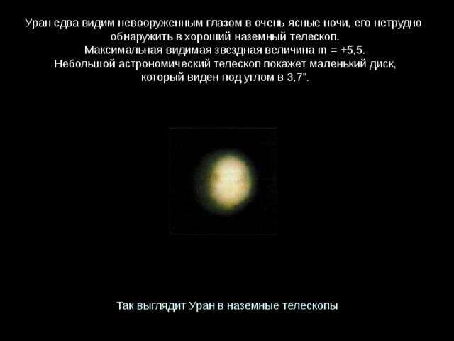 Уран едва видим невооруженным глазом в очень ясные ночи, его нетрудно  обнаружить в хороший наземный телескоп. Максимальная видимая звездная величина m = +5,5. Небольшой астрономический телескоп покажет маленький диск, который виден под углом в 3,7
