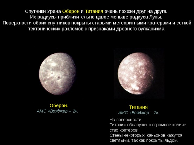 Спутники Урана  Оберон  и  Титания  очень похожи друг на друга. Их радиусы приблизительно вдвое меньше радиуса Луны. Поверхности обоих спутников покрыты старыми метеоритными кратерами и сеткой тектонических разломов с признаками древнего вулканизма. Оберон. АМС «Вояджер – 2».   Титания. АМС «Вояджер – 2». На поверхности  Титании обнаружено огромное количество кратеров. Стены некоторых  каньонов кажутся светлыми, так как покрыты льдом. 