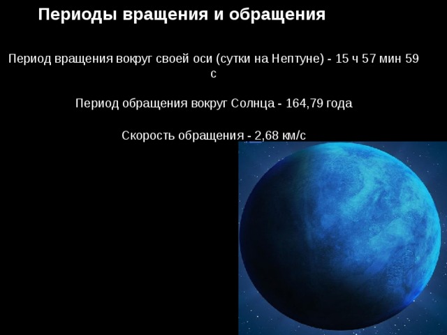 Периоды вращения и обращения Период вращения вокруг своей оси (сутки на Нептуне) - 15 ч 57 мин 59 с   Период обращения вокруг Солнца - 164,79 года   Скорость обращения - 2,68 км/с 