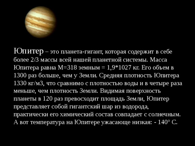 Юпитер – это планета-гигант, которая содержит в себе более 2/3 массы всей нашей планетной системы. Масса Юпитера равна M=318 земным = 1,9*1027 кг. Его объем в 1300 раз больше, чем у Земли. Средняя плотность Юпитера 1330 кг/м3, что сравнимо с плотностью воды и в четыре раза меньше, чем плотность Земли. Видимая поверхность планеты в 120 раз превосходит площадь Земли, Юпитер представляет собой гигантский шар из водорода, практически его химический состав совпадает с солнечным. А вот температура на Юпитере ужасающе низкая: - 140° С.  