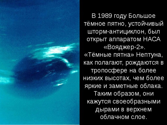 В 1989 году Большое тёмное пятно, устойчивый шторм-антициклон, был открыт аппаратом НАСА  «Вояджер-2». «Тёмные пятна» Нептуна, как полагают, рождаются в тропосфере на более низких высотах, чем более яркие и заметные облака. Таким образом, они кажутся своеобразными дырами в верхнем облачном слое. 