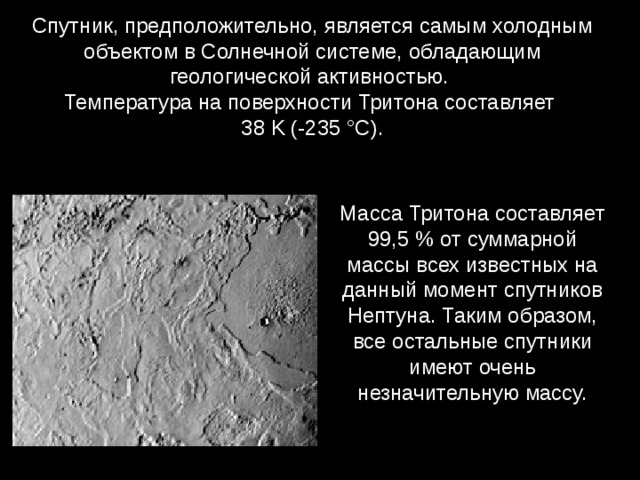 Спутник, предположительно, является самым холодным объектом в Солнечной системе, обладающим геологической активностью.  Температура на поверхности Тритона составляет  38 K (-235 °C).  Масса Тритона составляет 99,5 % от суммарной массы всех известных на данный момент спутников Нептуна. Таким образом, все остальные спутники имеют очень незначительную массу. 