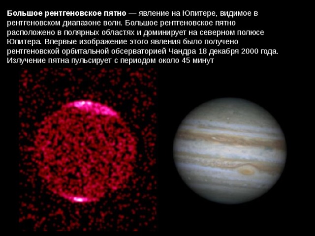 Большое рентгеновское пятно  — явление на Юпитере, видимое в рентгеновском диапазоне волн. Большое рентгеновское пятно расположено в полярных областях и доминирует на северном полюсе Юпитера. Впервые изображение этого явления было получено рентгеновской орбитальной обсерваторией Чандра 18 декабря 2000 года. Излучение пятна пульсирует с периодом около 45 минут 