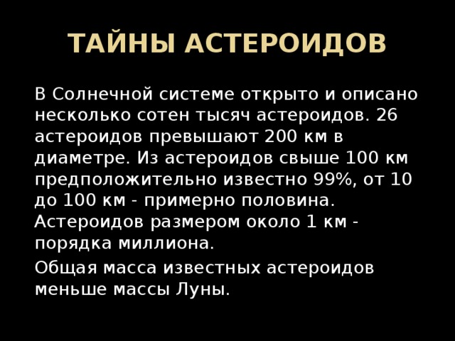 ТАЙНЫ АСТЕРОИДОВ В Солнечной системе открыто и описано несколько сотен тысяч астероидов. 26 астероидов превышают 200 км в диаметре. Из астероидов свыше 100 км предположительно известно 99%, от 10 до 100 км - примерно половина. Астероидов размером около 1 км - порядка миллиона. Общая масса известных астероидов меньше массы Луны. 