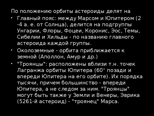 По положению орбиты астероиды делят на Главный пояс: между Марсом и Юпитером (2 -4 а. е. от Солнца), делится на подгруппы Унгарии, Флоры, Фоцеи, Коронис, Эос, Темы, Сибелии и Хильды - по названию главного астероида каждой группы. Околоземные - орбита приближается к земной (Аполлон, Амур и др.) 