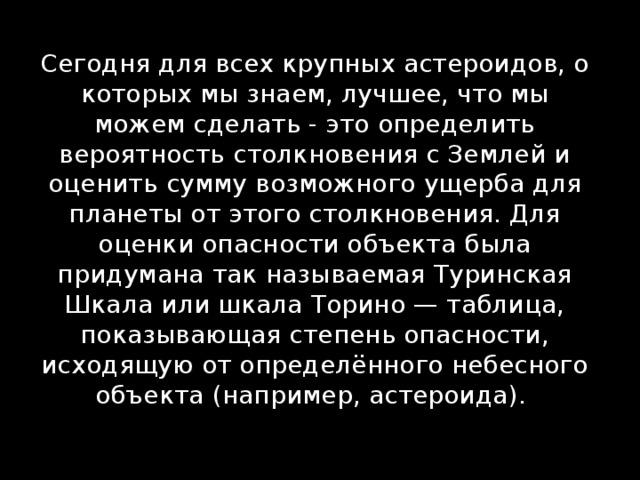 Сегодня для всех крупных астероидов, о которых мы знаем, лучшее, что мы можем сделать - это определить вероятность столкновения с Землей и оценить сумму возможного ущерба для планеты от этого столкновения. Для оценки опасности объекта была придумана так называемая Туринская Шкала или шкала Торино — таблица, показывающая степень опасности, исходящую от определённого небесного объекта (например, астероида). 