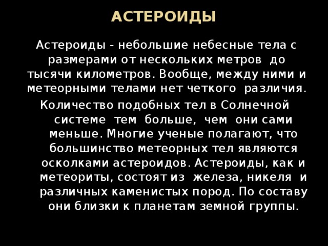 АСТЕРОИДЫ Астероиды - небольшие небесные тела с размерами от нескольких метров  до тысячи километров. Вообще, между ними и метеорными телами нет четкого  различия. Количество подобных тел в Солнечной  системе  тем  больше,  чем  они сами меньше. Многие ученые полагают, что большинство метеорных тел являются осколками астероидов. Астероиды, как и метеориты, состоят из  железа, никеля  и различных каменистых пород. По составу они близки к планетам земной группы. 