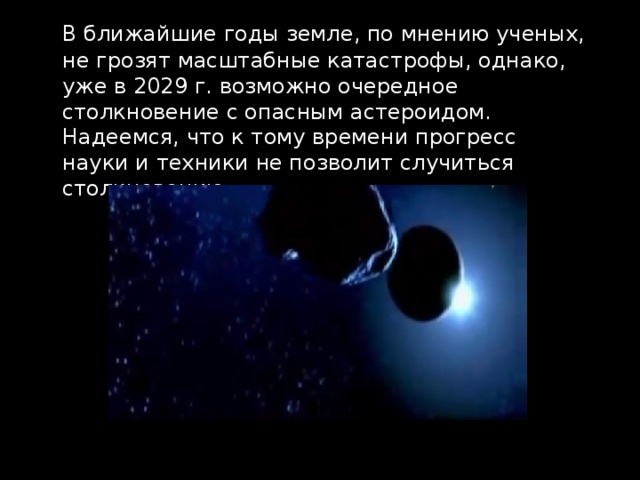  В ближайшие годы земле, по мнению ученых, не грозят масштабные катастрофы, однако, уже в 2029 г. возможно очередное столкновение с опасным астероидом. Надеемся, что к тому времени прогресс науки и техники не позволит случиться столкновению. 