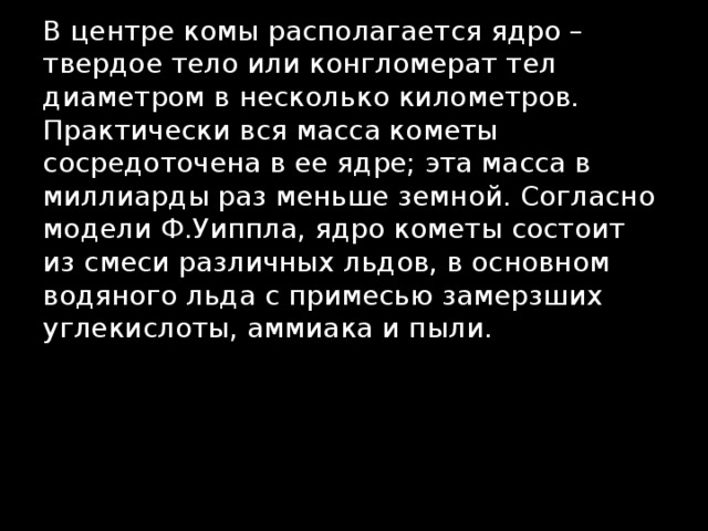 В центре комы располагается ядро – твердое тело или конгломерат тел диаметром в несколько километров. Практически вся масса кометы сосредоточена в ее ядре; эта масса в миллиарды раз меньше земной. Согласно модели Ф.Уиппла, ядро кометы состоит из смеси различных льдов, в основном водяного льда с примесью замерзших углекислоты, аммиака и пыли. 