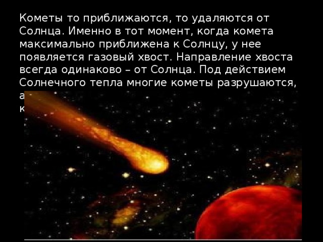 Кометы то приближаются, то удаляются от Солнца. Именно в тот момент, когда комета максимально приближена к Солнцу, у нее появляется газовый хвост. Направление хвоста всегда одинаково – от Солнца. Под действием Солнечного тепла многие кометы разрушаются, а частички их пыли рассеиваются в космическом пространстве.   