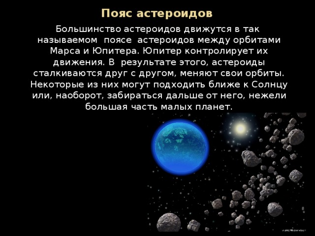 Пояс астероидов Большинство астероидов движутся в так  называемом  поясе  астероидов между орбитами Марса и Юпитера. Юпитер контролирует их движения. В  результате этого, астероиды сталкиваются друг с другом, меняют свои орбиты. Некоторые из них могут подходить ближе к Солнцу или, наоборот, забираться дальше от него, нежели большая часть малых планет. 