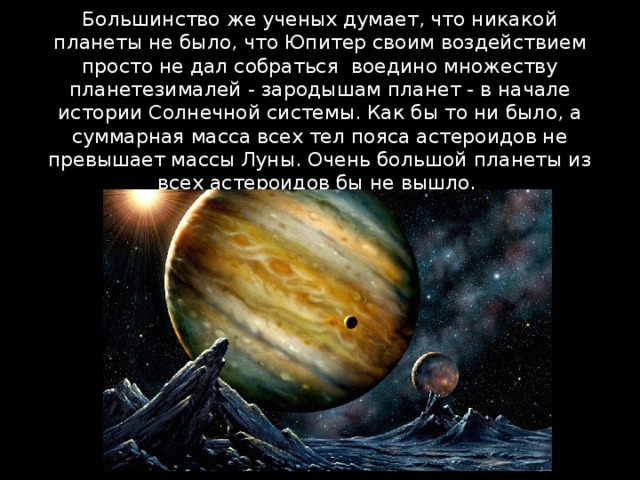 Большинство же ученых думает, что никакой планеты не было, что Юпитер своим воздействием просто не дал собраться  воедино множеству планетезималей - зародышам планет - в начале истории Солнечной системы. Как бы то ни было, а суммарная масса всех тел пояса астероидов не превышает массы Луны. Очень большой планеты из всех астероидов бы не вышло. 