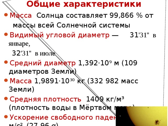 Общие характеристики Масса Солнца составляет 99,866 % от  массы всей Солнечной системы   Видимый угловой диаметр  — 31 '31'' в январе, 32 '31'' в июле Средний диаметр 1,392·10 9  м (109 диаметров Земли) Масса 1,9891·10 30  кг (332 982 масс Земли) Средняя плотность   1409 кг/м³ (плотность воды в Мёртвом море) Ускорение свободного падения 274,0 м/с²   (27,96  g )  