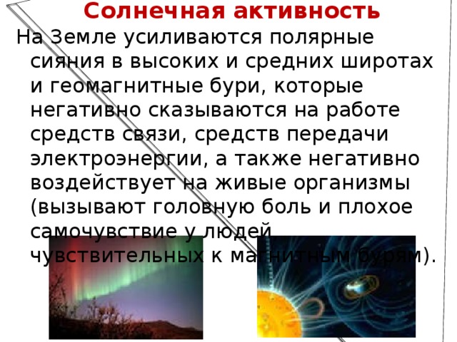 Солнечная активность На Земле усиливаются полярные сияния в высоких и средних широтах и геомагнитные бури, которые негативно сказываются на работе средств связи, средств передачи электроэнергии, а также негативно воздействует на живые организмы (вызывают головную боль и плохое самочувствие у людей, чувствительных к магнитным бурям). 